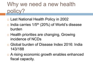 Why we need a new health
policy?
 Last National Health Policy in 2002
 India carries 1/5th (20%) of World’s disease
burden
 Health priorities are changing, Growing
incidence of NCDs
 Global burden of Disease Index 2016: India
143/188
 A rising economic growth enables enhanced
fiscal capacity.
 