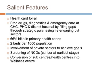 Salient Features
 Health card for all
 Free drugs, diagnostics & emergency care at
CHC, PHC & district hospital by filling gaps
through strategic purchasing i.e engaging pvt
sectors
 66% hike in primary health spend
 2 beds per 1000 population
 Involvement of private sectors to achieve goals
 Screening of NCDs (cancer at earliest stage)
 Conversion of sub centres/health centres into
Wellness centre
 