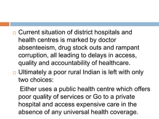  Current situation of district hospitals and
health centres is marked by doctor
absenteeism, drug stock outs and rampant
corruption, all leading to delays in access,
quality and accountability of healthcare.
 Ultimately a poor rural Indian is left with only
two choices:
Either uses a public health centre which offers
poor quality of services or Go to a private
hospital and access expensive care in the
absence of any universal health coverage.
 