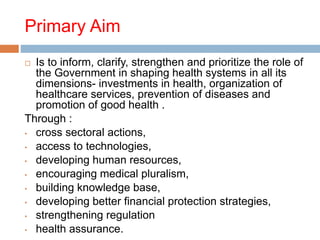Primary Aim
 Is to inform, clarify, strengthen and prioritize the role of
the Government in shaping health systems in all its
dimensions- investments in health, organization of
healthcare services, prevention of diseases and
promotion of good health .
Through :
• cross sectoral actions,
• access to technologies,
• developing human resources,
• encouraging medical pluralism,
• building knowledge base,
• developing better financial protection strategies,
• strengthening regulation
• health assurance.
 