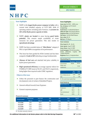 ENAM DIRECT
                                                                                                IPO NOTE


NHPC
          Issue highlights                                                      Issue highlights
                                                                                Issue size: Rs 5032 – 6038 crore
                NHPC is the largest hydro power company in India with a
                                                                                No. of shares: 1,67,73,74,015
                current total installed capacity of 5,175 MW. With 13           Comprising :
                operating stations including Joint Ventures, it accounts for    Fresh Issue: 1,11,82,49,343 Shares
                14% of the Hydro power capacity in India.                       Offer for Sale: 55,91,24,672 Shares
                                                                                Employee Res: 4,19,34,350 Shares
                                                                                Net Issue: 1,63,54,39,665 Shares
                NHPC plants are located in areas having good hydro
                                                                                Face value: Rs 10
                potential. This ensures ample availability of water             Bid Lot : 175 Shares
                resources for power generation. This also results in
                                                                                Issue summary
                operational advantage.
                                                                                Price band: Rs 30 – Rs 36
                                                                                Issue opens: Aug 07, 2009
                NHPC has been awarded status of “Mini-Ratna” category-I
                                                                                Issue closes: Aug 12, 2009
                PSU in April 2008 in recognition of its performance.            Lead managers: ENAM Securities,
                                                                                Kotak Mahindra Capital, SBI
                This Issue has been graded by ICRA Limited and has been         Capital Markets
                                                                                Registrar: Karvy Computershare
                assigned a Grade of 3/5 indicating average fundamentals.

                                                                                Shareholding (%)
                Absence of fuel cost and attached fuel price volatility in
                                                                                                       Pre-Issue Post-Issue
                hydro power generation.                                                                                 86.36
                                                                                Government              100.00
                                                                                Public (incl.
                                                                                                           -            13.64
                High operational efficiency as average capacity indices for     employees)
                FY2008 & FY 2009 stood at 96.12% and 93.61% respectively,
                being higher than required under CERC regulation.                                           Pre          Post
                                                                                                           issue        issue
           Objects of the issue                                                 No. of shares (in cr)          1118      1230
                                                                                EPS                            1.1       1.0#
                Utilize the proceeds to part finance the construction and       # - On a post issue equity base
                development costs of certain of Identified Projects.
                                                                                Issue break-up
                                                                                Reservation for          Shares % of issue
                Amount utilized towards Issue Expenses
                                                                                                         (in cr )
                                                                                Employees                 4.19               2
                General corporate purposes.                                     QIB                       98.13          59
                                                                                Non-Institutional         16.35          10
                                                                                Retail                    49.06          29
          Financial summary
                               Net Income    Adj. PAT         EPS              BV                RoE                  RoCE
            Period ended
                                 (Rs Cr)      (Rs Cr)         (Rs)           (Rs)                (%)                  (%)
             31.03.2006            2294        864.7           0.8           15.0                5.9                  13.9
             31.03.2007            2503       1049.1           0.9           14.9                6.8                  16.6
             31.03.2008            3140       1207.0           1.1           15.7                7.3                  13.0
             31.03.2009            3679       1244.2           1.1           16.4                6.9                  11.2
          # - Pat after minority interest

For additional information & risk factors please refer to the Red Herring Prospectus                           28th Jul 2009
 
