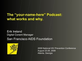 The “your-name-here” Podcast: what works and why. Erik Ireland Digital Conent Manager San Francisco AIDS Foundation 2009 National HIV Prevention Conference August 23-26, 2008 Atlanta, Georgia 