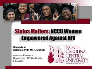 Status Matters: NCCU Women Empowered Against HIV Kimberly M. Coleman, PhD, MPH, MCHES Assistant Professor, Department of Public Health Education 