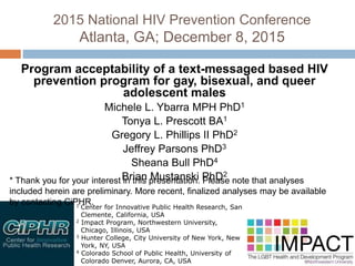 2015 National HIV Prevention Conference
Atlanta, GA; December 8, 2015
Program acceptability of a text-messaged based HIV prevention
program for gay, bisexual, and queer adolescent males
Michele L. Ybarra MPH PhD1
Tonya L. Prescott BA1
Gregory L. Phillips II PhD2
Jeffrey Parsons PhD3
Sheana Bull PhD4
Brian Mustanski PhD2
1 Center for Innovative Public Health Research, San
Clemente, California, USA
2 Impact Program, Northwestern University,
Chicago, Illinois, USA
3 Hunter College, City University of New York, New
York, NY, USA
4 Colorado School of Public Health, University of
Colorado Denver, Aurora, CA, USA
* Thank you for your interest in this presentation. Please note that analyses included herein
are preliminary. More recent, finalized analyses may be available by contacting CiPHR.
 