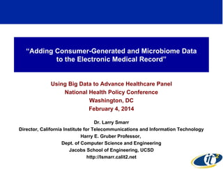 “Adding Consumer-Generated and Microbiome Data
to the Electronic Medical Record”

Using Big Data to Advance Healthcare Panel
National Health Policy Conference
Washington, DC
February 4, 2014
Dr. Larry Smarr
Director, California Institute for Telecommunications and Information Technology
Harry E. Gruber Professor,
Dept. of Computer Science and Engineering
Jacobs School of Engineering, UCSD
http://lsmarr.calit2.net

 