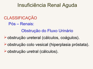 Insuficiência Renal Aguda
CLASSIFICAÇÃO
Pós – Renais:
Obstrução do Fluxo Urinário
obstrução ureteral (cálculos, coágulos).
obstrução colo vesical (hiperplasia próstata).
obstrução uretral (cálculos).
 