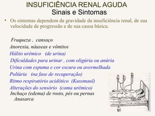 INSUFICIÊNCIA RENAL AGUDA
Sinais e Sintomas
• Os sintomas dependem da gravidade da insuficiência renal, de sua
velocidade de progressão e de sua causa básica.
Fraqueza , cansaço
Anorexia, náuseas e vômitos
Hálito urêmico (de urina)
Dificuldades para urinar , com oligúria ou anúria
Urina com espuma e cor escura ou avermelhada
Poliúria (na fase de recuperação)
Ritmo respiratório acidótico (Kussmaul)
Alterações do sensório (coma urêmico)
Inchaço (edema) de rosto, pés ou pernas
Anasarca
 