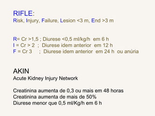 RIFLE:
Risk, Injury, Failure, Lesion <3 m, End >3 m
R= Cr >1,5 ; Diurese <0,5 ml/kg/h em 6 h
I = Cr > 2 ; Diurese idem anterior em 12 h
F = Cr 3 ; Diurese idem anterior em 24 h ou anúria
AKIN
Acute Kidney Injury Network
Creatinina aumenta de 0,3 ou mais em 48 horas
Creatinina aumenta de mais de 50%
Diurese menor que 0,5 ml/Kg/h em 6 h
 