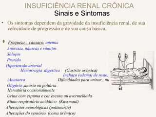 INSUFICIÊNCIA RENAL CRÔNICA
Sinais e Sintomas
• Os sintomas dependem da gravidade da insuficiência renal, de sua
velocidade de progressão e de sua causa básica.
Fraqueza , cansaço, anemia
Anorexia, náuseas e vômitos
Soluços
Prurido
Hipertensão arterial
Hemorragia digestiva (Gastrite urêmica)
Inchaço (edema) de rosto, pés ou pernas
/Anasarca Dificuldades para urinar , nictúria
Oligúria ,anúria ou poliúria
Hematúria ocasionalmente
Urina com espuma e cor escura ou avermelhada
Ritmo respiratório acidótico (Kussmaul)
Alterações neurológicas (polineurite)
Alterações do sensório (coma urêmico)
 
