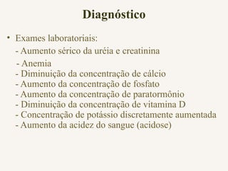 Diagnóstico
• Exames laboratoriais:
- Aumento sérico da uréia e creatinina
- Anemia
- Diminuição da concentração de cálcio
- Aumento da concentração de fosfato
- Aumento da concentração de paratormônio
- Diminuição da concentração de vitamina D
- Concentração de potássio discretamente aumentada
- Aumento da acidez do sangue (acidose)
 