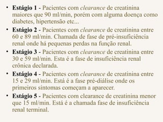• Estágio 1 - Pacientes com clearance de creatinina
maiores que 90 ml/min, porém com alguma doença como
diabetes, hipertensão etc...
• Estágio 2 - Pacientes com clearance de creatinina entre
60 e 89 ml/min. Chamada de fase de pré-insuficiência
renal onde há pequenas perdas na função renal.
• Estágio 3 - Pacientes com clearance de creatinina entre
30 e 59 ml/min. Esta é a fase de insuficiência renal
crônica declarada.
• Estágio 4 - Pacientes com clearance de creatinina entre
15 e 29 ml/min. Está é a fase pré-diálise onde os
primeiros sintomas começam a aparecer.
• Estágio 5 - Pacientes com clearance de creatinina menor
que 15 ml/min. Está é a chamada fase de insuficiência
renal terminal.
 