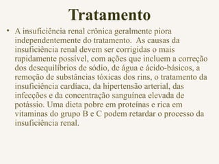 Tratamento
• A insuficiência renal crônica geralmente piora
independentemente do tratamento. As causas da
insuficiência renal devem ser corrigidas o mais
rapidamente possível, com ações que incluem a correção
dos desequilíbrios de sódio, de água e ácido-básicos, a
remoção de substâncias tóxicas dos rins, o tratamento da
insuficiência cardíaca, da hipertensão arterial, das
infecções e da concentração sanguínea elevada de
potássio. Uma dieta pobre em proteínas e rica em
vitaminas do grupo B e C podem retardar o processo da
insuficiência renal.
 