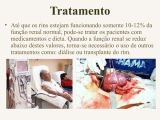 Tratamento
• Até que os rins estejam funcionando somente 10-12% da
função renal normal, pode-se tratar os pacientes com
medicamentos e dieta. Quando a função renal se reduz
abaixo destes valores, torna-se necessário o uso de outros
tratamentos como: diálise ou transplante do rim.
 