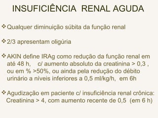 INSUFICIÊNCIA RENAL AGUDA
Qualquer diminuição súbita da função renal
2/3 apresentam oligúria
AKIN define IRAg como redução da função renal em
até 48 h, c/ aumento absoluto da creatinina > 0,3 ,
ou em % >50%, ou ainda pela redução do débito
urinário a níveis inferiores a 0,5 ml/kg/h, em 6h
Agudização em paciente c/ insuficiência renal crônica:
Creatinina > 4, com aumento recente de 0,5 (em 6 h)
 