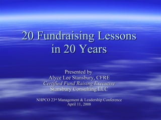 20 Fundraising Lessons  in 20 Years   Presented by  Alyce Lee Stansbury, CFRE Certified Fund Raising Executive Stansbury Consulting LLC NHPCO 23 rd  Management & Leadership Conference April 11, 2008 