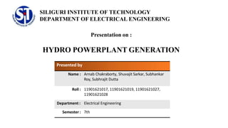 SILIGURI INSTITUTE OF TECHNOLOGY
DEPARTMENT OF ELECTRICAL ENGINEERING
Presentation on :
HYDRO POWERPLANT GENERATION
Presented by
Name : Arnab Chakraborty, Shuvajit Sarkar, Subhankar
Roy, Subhrajit Dutta
Roll : 11901621017, 11901621019, 11901621027,
11901621028
Department : Electrical Engineering
Semester : 7th
 