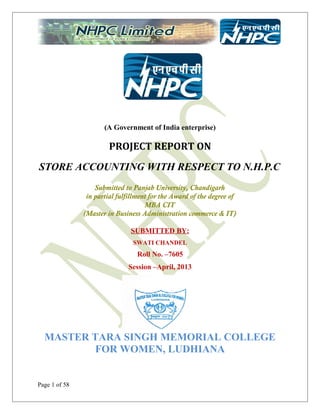 (A Government of India enterprise)

PROJECT REPORT ON
STORE ACCOUNTING WITH RESPECT TO N.H.P.C
Submitted to Panjab University, Chandigarh
in partial fulfillment for the Award of the degree of
MBA CIT
(Master in Business Administration commerce & IT)
SUBMITTED BY:
SWATI CHANDEL

Roll No. –7605
Session –April, 2013

MASTER TARA SINGH MEMORIAL COLLEGE
FOR WOMEN, LUDHIANA

Page 1 of 58

 