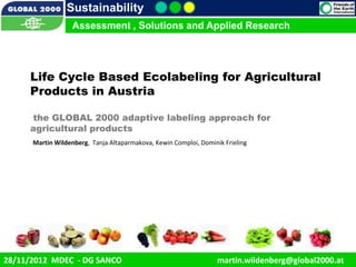 Sustainability
                    Assessment , Solutions and Applied Research




      Life Cycle Based Ecolabeling for Agricultural
      Products in Austria

      the GLOBAL 2000 adaptive labeling approach for
      agricultural products
       Martin Wildenberg, Tanja Altaparmakova, Kewin Comploi, Dominik Frieling




   12/1/2012                                                                                    1
28/11/2012 MDEC - DG SANCO                                          martin.wildenberg@global2000.at
 