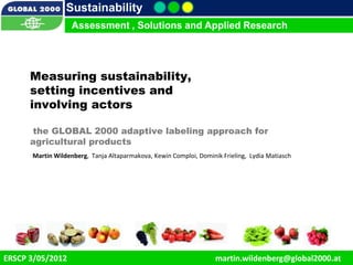 Sustainability
                     Assessment , Solutions and Applied Research




       Measuring sustainability,
       setting incentives and
       involving actors

       the GLOBAL 2000 adaptive labeling approach for
       agricultural products
        Martin Wildenberg, Tanja Altaparmakova, Kewin Comploi, Dominik Frieling, Lydia Matiasch




    11/12/2012                                                                                    1
ERSCP 3/05/2012                                                      martin.wildenberg@global2000.at
 