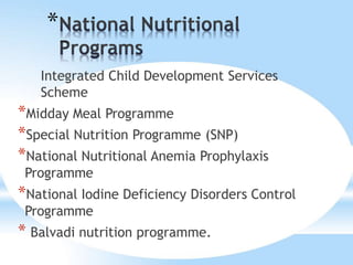*
Integrated Child Development Services
Scheme
*Midday Meal Programme
*Special Nutrition Programme (SNP)
*National Nutritional Anemia Prophylaxis
Programme
*National Iodine Deficiency Disorders Control
Programme
* Balvadi nutrition programme.
 