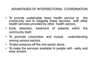 ADVANTAGES OF INTERSECTORAL COORDINATION
• To provide sustainable basic health service to the
community and to integrate these services with other
health services provided by other health sectors.
• Early detection, treatment of patients within the
community itself.
• To promote corporation and mutual understanding
among various sectors.
• To take pressure off the one sector alone.
• To make the services available to people with early and
easy access.
 