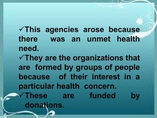 This agencies arose because
there was an unmet health
need.
They are the organizations that
are formed by groups of people
because of their interest in a
particular health concern.
These are funded by
donations.
 