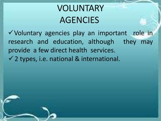 VOLUNTARY
AGENCIES
Voluntary agencies play an important role in
research and education, although they may
provide a few direct health services.
2 types, i.e. national & international.
 