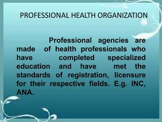 PROFESSIONAL HEALTH ORGANIZATION
Professional agencies are
made of health professionals who
have completed specialized
education and have met the
standards of registration, licensure
for their respective fields. E.g. INC,
ANA.
 