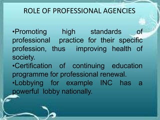 ROLE OF PROFESSIONAL AGENCIES
•Promoting high standards of
professional practice for their specific
profession, thus improving health of
society.
•Certification of continuing education
programme for professional renewal.
•Lobbying for example INC has a
powerful lobby nationally.
 