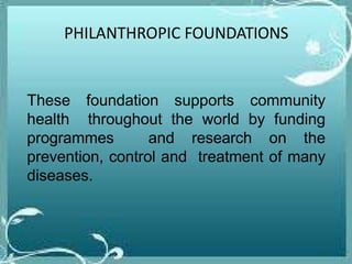 PHILANTHROPIC FOUNDATIONS
These foundation supports community
health throughout the world by funding
programmes and research on the
prevention, control and treatment of many
diseases.
 