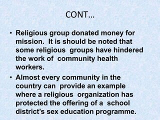 CONT…
• Religious group donated money for
mission. It is should be noted that
some religious groups have hindered
the work of community health
workers.
• Almost every community in the
country can provide an example
where a religious organization has
protected the offering of a school
district’s sex education programme.
 
