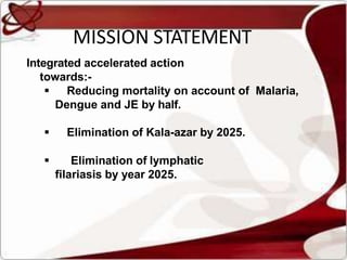 MISSION STATEMENT
Integrated accelerated action
towards:-
 Reducing mortality on account of Malaria,
Dengue and JE by half.
 Elimination of Kala-azar by 2025.
 Elimination of lymphatic
filariasis by year 2025.
 