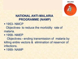 NATIONAL ANTI-MALARIA
PROGRAMME (NAMP)
 1953- NMCP
Objectives- to reduce the morbidity rate of
malaria.
 1958- NMEP
Objectives:- ending transmission of malaria by
killing entire vectors & elimination of reservoir of
infections.
 1999- NAMP
 