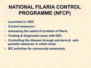 NATIONAL FILARIA CONTROL
PROGRAMME (NFCP)
- Launched in 1955.
- Control measures:-
• Assessing the extent of problem of filaria.
• Treating & diagnosed cases with DEC.
• Controlling the disease through anti-larva & anti-
parasite measures in urban areas.
• IEC activities for community awareness.
 