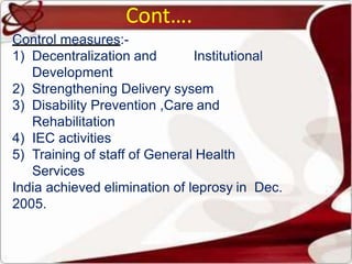 Control measures:-
1) Decentralization and Institutional
Development
2) Strengthening Delivery sysem
3) Disability Prevention ,Care and
Rehabilitation
4) IEC activities
5) Training of staff of General Health
Services
India achieved elimination of leprosy in Dec.
2005.
Cont….
 