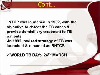 Cont…
-NTCP was launched in 1962, with the
objective to detect the TB cases &
provide domiciliary treatment to TB
patients.
-In 1992, revised strategy of TB was
launched & renamed as RNTCP.
WORLD TB DAY:- 24TH MARCH
 