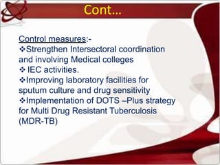 Cont…
Control measures:-
Strengthen Intersectoral coordination
and involving Medical colleges
 IEC activities.
Improving laboratory facilities for
sputum culture and drug sensitivity
Implementation of DOTS –Plus strategy
for Multi Drug Resistant Tuberculosis
(MDR-TB)
 