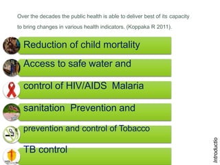 6
Over the decades the public health is able to deliver best of its capacity
to bring changes in various health indicators. (Koppaka R 2011).
Introductio
Reduction of child mortality
Access to safe water and
control of HIV/AIDS Malaria
sanitation Prevention and
prevention and control of Tobacco
TB control
 