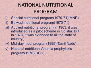 NATIONAL NUTRITIONAL
PROGRAM
i) Special nutritional program(1970-71)(MNP)
ii) Balwadi nutritional program(1970-71)
iii) Applied nutritional program(in 1963, it was
introduced as a pilot scheme in Odisha. But
in 1973, it was extended to all the state of
country.)
iv) Mid-day meal program(1995)(Tamil Nadu)
v) National nutritional Anemia prophylaxis
program(1970)(RCH)
 