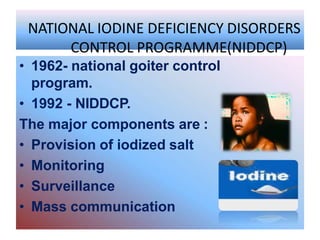 NATIONAL IODINE DEFICIENCY DISORDERS
CONTROL PROGRAMME(NIDDCP)
• 1962- national goiter control
program.
• 1992 - NIDDCP.
The major components are :
• Provision of iodized salt
• Monitoring
• Surveillance
• Mass communication
 