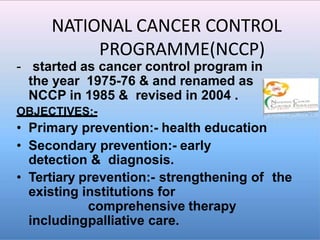 NATIONAL CANCER CONTROL
PROGRAMME(NCCP)
- started as cancer control program in
the year 1975-76 & and renamed as
NCCP in 1985 & revised in 2004 .
OBJECTIVES:-
• Primary prevention:- health education
• Secondary prevention:- early
detection & diagnosis.
• Tertiary prevention:- strengthening of the
existing institutions for
comprehensive therapy
includingpalliative care.
 