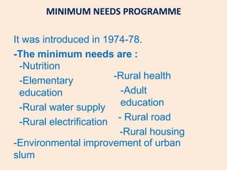 MINIMUM NEEDS PROGRAMME
It was introduced in 1974-78.
-The minimum needs are :
-Nutrition
-Elementary
education
-Rural water supply
-Rural electrification
-Rural health
-Adult
education
- Rural road
-Rural housing
-Environmental improvement of urban
slum
 