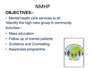 NMHP
OBJECTIVES:-
• Mental health care services to all.
•Identify the high risks group in community.
Activities:-
• Mass education
• Follow up of mental patients
• Guidance and Counseling
• Awareness programme
 