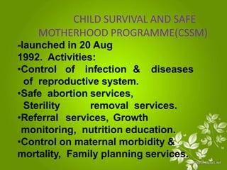 CHILD SURVIVAL AND SAFE
MOTHERHOOD PROGRAMME(CSSM)
-launched in 20 Aug
1992. Activities:
•Control of infection & diseases
of reproductive system.
•Safe abortion services,
Sterility removal services.
•Referral services, Growth
monitoring, nutrition education.
•Control on maternal morbidity &
mortality, Family planning services.
 