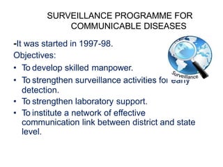 SURVEILLANCE PROGRAMME FOR
COMMUNICABLE DISEASES
-It was started in 1997-98.
Objectives:
• To develop skilled manpower.
• To strengthen surveillance activities for early
detection.
• To strengthen laboratory support.
• To institute a network of effective
communication link between district and state
level.
 