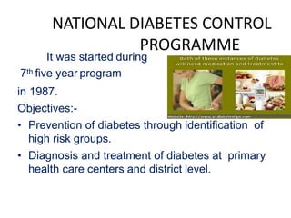 NATIONAL DIABETES CONTROL
PROGRAMME
It was started during
7th five year program
in 1987.
Objectives:-
• Prevention of diabetes through identification of
high risk groups.
• Diagnosis and treatment of diabetes at primary
health care centers and district level.
 