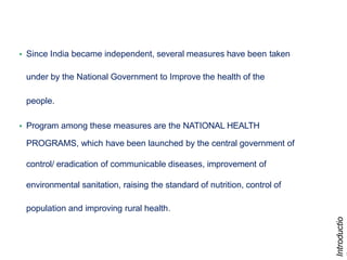 8
• Since India became independent, several measures have been taken
under by the National Government to Improve the health of the
people.
• Program among these measures are the NATIONAL HEALTH
PROGRAMS, which have been launched by the central government of
control/ eradication of communicable diseases, improvement of
environmental sanitation, raising the standard of nutrition, control of
population and improving rural health.
Introductio
 