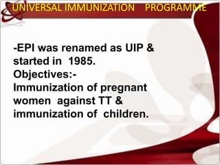 UNIVERSAL IMMUNIZATION PROGRAMME
-EPI was renamed as UIP &
started in 1985.
Objectives:-
Immunization of pregnant
women against TT &
immunization of children.
 