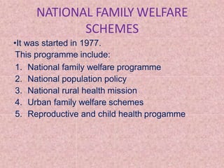 NATIONAL FAMILY WELFARE
SCHEMES
•It was started in 1977.
This programme include:
1. National family welfare programme
2. National population policy
3. National rural health mission
4. Urban family welfare schemes
5. Reproductive and child health progamme
 