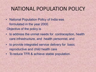 NATIONAL POPULATION POLICY
• National Population Policy of India was
formulated in the year 2000.
Objective of the policy is
• to address the unmet needs for contraception, health
care infrastructure, and health personnel, and
• to provide integrated service delivery for basic
reproductive and child health care
• To reduce TFR & achieve stable population.
 